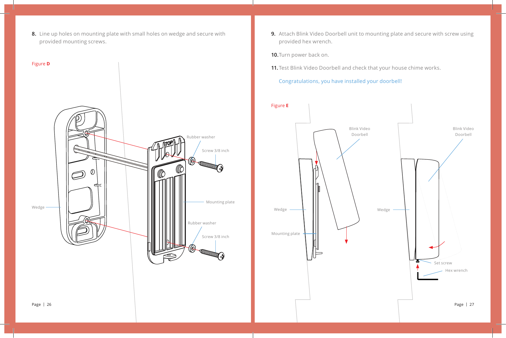 9. 10.11.Attach Blink Video Doorbell unit to mounting plate and secure with screw using provided hex wrench.Turn power back on.Test Blink Video Doorbell and check that your house chime works.Congratulations, you have installed your doorbell!8. Line up holes on mounting plate with small holes on wedge and secure with provided mounting screws.Figure DScrew 3/8 inchScrew 3/8 inchMounting plateRubber washerRubber washerWedgeMounting plateWedge WedgeHex wrenchSet screwBlink Video DoorbellBlink Video DoorbellFigure EPage  |  26 Page  |  27
