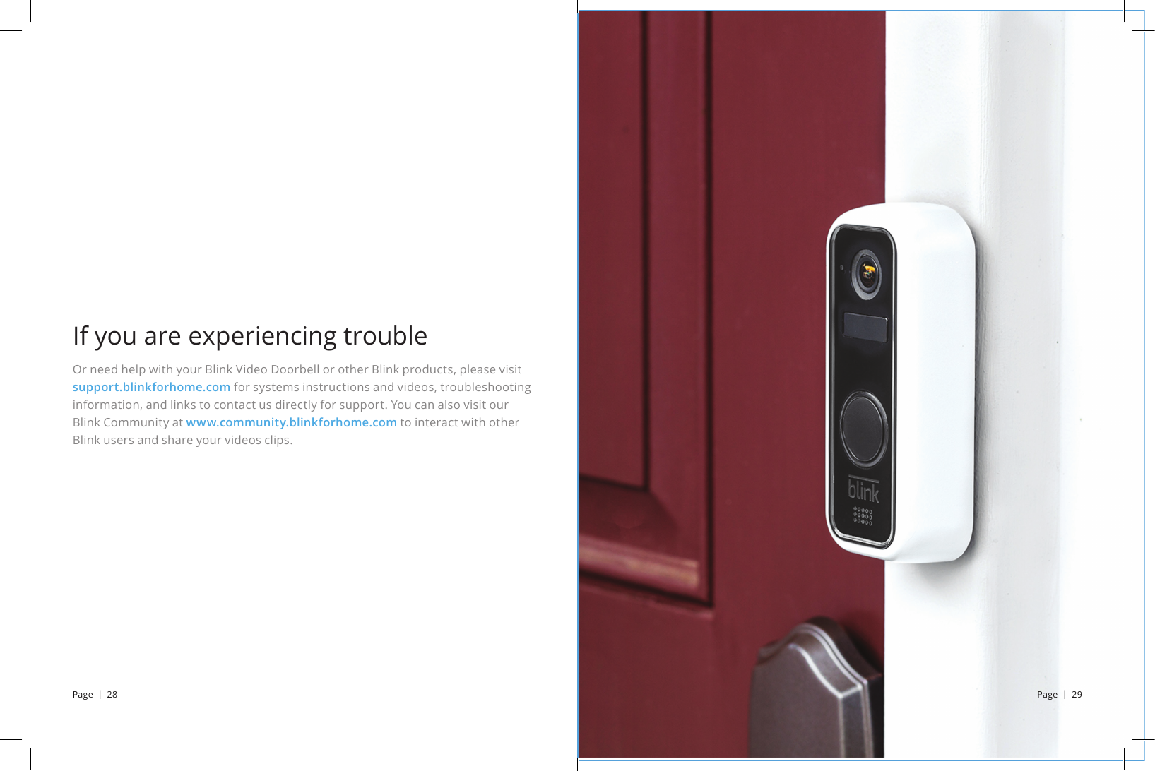 Or need help with your Blink Video Doorbell or other Blink products, please visit support.blinkforhome.com for systems instructions and videos, troubleshooting information, and links to contact us directly for support. You can also visit our Blink Community at www.community.blinkforhome.com to interact with other Blink users and share your videos clips.If you are experiencing troublePage  |  28 Page  |  29