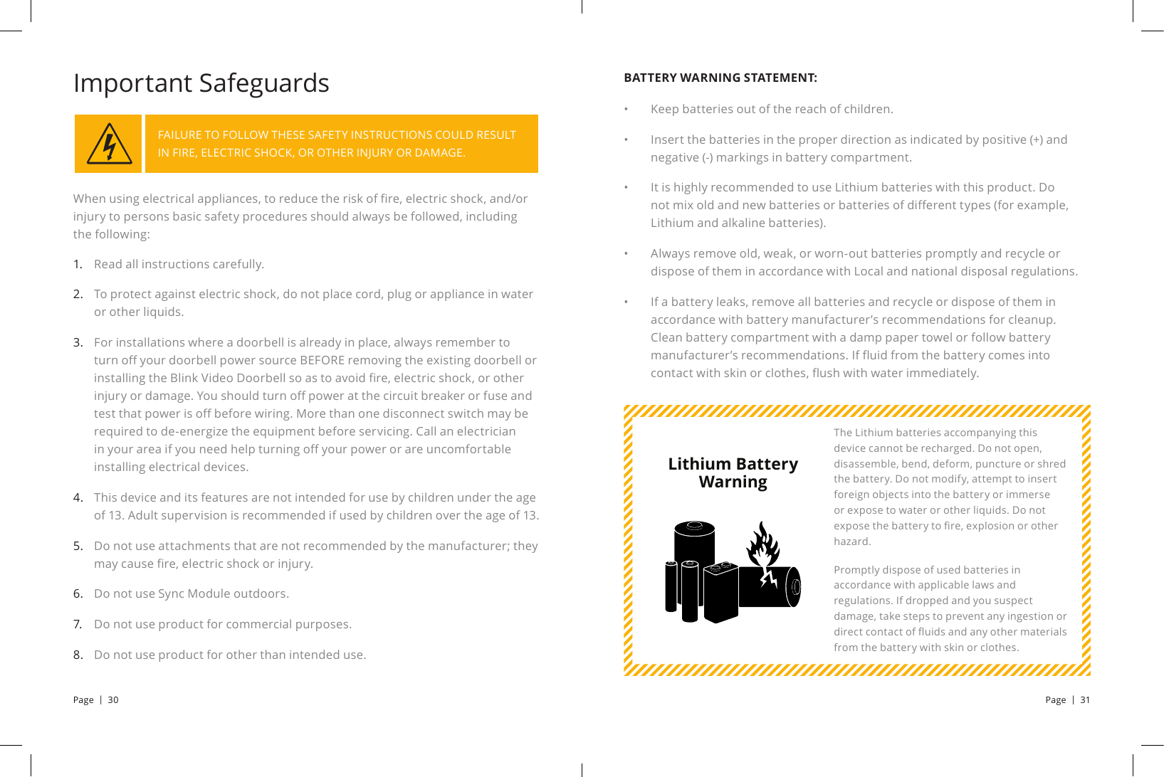 When using electrical appliances, to reduce the risk of re, electric shock, and/or injury to persons basic safety procedures should always be followed, including the following:FAILURE TO FOLLOW THESE SAFETY INSTRUCTIONS COULD RESULT IN FIRE, ELECTRIC SHOCK, OR OTHER INJURY OR DAMAGE.Important SafeguardsRead all instructions carefully.To protect against electric shock, do not place cord, plug or appliance in water or other liquids.For installations where a doorbell is already in place, always remember to turn o your doorbell power source BEFORE removing the existing doorbell or installing the Blink Video Doorbell so as to avoid re, electric shock, or other injury or damage. You should turn o power at the circuit breaker or fuse and test that power is o before wiring. More than one disconnect switch may be required to de-energize the equipment before servicing. Call an electrician in your area if you need help turning o your power or are uncomfortable installing electrical devices.This device and its features are not intended for use by children under the age of 13. Adult supervision is recommended if used by children over the age of 13.Do not use attachments that are not recommended by the manufacturer; they may cause re, electric shock or injury.Do not use Sync Module outdoors.Do not use product for commercial purposes.Do not use product for other than intended use.1.         2. 3.       4. 5. 6.7.8.BATTERY WARNING STATEMENT:Keep batteries out of the reach of children.Insert the batteries in the proper direction as indicated by positive (+) and negative (-) markings in battery compartment.It is highly recommended to use Lithium batteries with this product. Do not mix old and new batteries or batteries of dierent types (for example, Lithium and alkaline batteries).Always remove old, weak, or worn-out batteries promptly and recycle or dispose of them in accordance with Local and national disposal regulations.If a battery leaks, remove all batteries and recycle or dispose of them in accordance with battery manufacturer’s recommendations for cleanup. Clean battery compartment with a damp paper towel or follow battery manufacturer’s recommendations. If uid from the battery comes into contact with skin or clothes, ush with water immediately.•• •  • • The Lithium batteries accompanying this device cannot be recharged. Do not open, disassemble, bend, deform, puncture or shred the battery. Do not modify, attempt to insert foreign objects into the battery or immerse or expose to water or other liquids. Do not expose the battery to re, explosion or other hazard. Promptly dispose of used batteries in accordance with applicable laws and regulations. If dropped and you suspect damage, take steps to prevent any ingestion or direct contact of uids and any other materials from the battery with skin or clothes.Lithium Battery WarningPage  |  30 Page  |  31