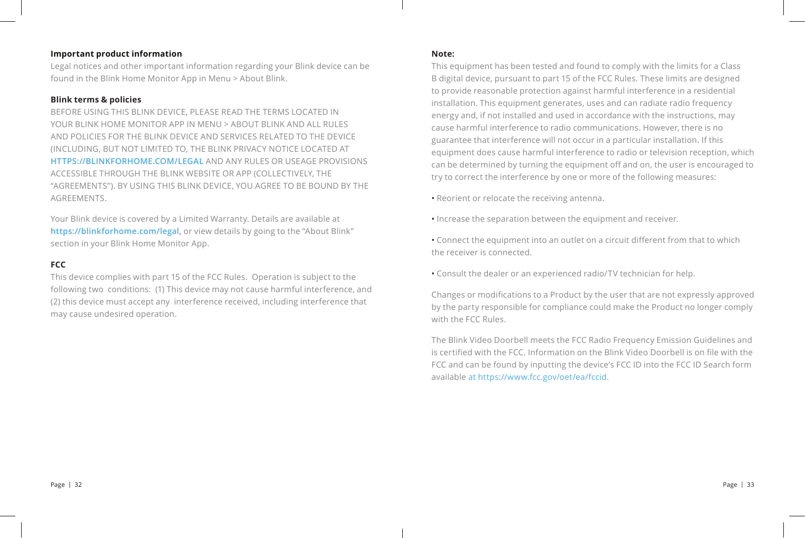 Note:          This equipment has been tested and found to comply with the limits for a Class B digital device, pursuant to part 15 of the FCC Rules. These limits are designed to provide reasonable protection against harmful interference in a residential installation. This equipment generates, uses and can radiate radio frequency energy and, if not installed and used in accordance with the instructions, may cause harmful interference to radio communications. However, there is no guarantee that interference will not occur in a particular installation. If this equipment does cause harmful interference to radio or television reception, which can be determined by turning the equipment o and on, the user is encouraged to try to correct the interference by one or more of the following measures:• Reorient or relocate the receiving antenna.• Increase the separation between the equipment and receiver.• Connect the equipment into an outlet on a circuit dierent from that to which the receiver is connected.• Consult the dealer or an experienced radio/TV technician for help.Changes or modications to a Product by the user that are not expressly approved by the party responsible for compliance could make the Product no longer comply with the FCC Rules.The Blink Video Doorbell meets the FCC Radio Frequency Emission Guidelines and is certied with the FCC. Information on the Blink Video Doorbell is on le with the FCC and can be found by inputting the device’s FCC ID into the FCC ID Search form available at https://www.fcc.gov/oet/ea/fccid.Important product information      Legal notices and other important information regarding your Blink device can be found in the Blink Home Monitor App in Menu &gt; About Blink.Blink terms &amp; policies                                                                                                BEFORE USING THIS BLINK DEVICE, PLEASE READ THE TERMS LOCATED IN YOUR BLINK HOME MONITOR APP IN MENU &gt; ABOUT BLINK AND ALL RULES AND POLICIES FOR THE BLINK DEVICE AND SERVICES RELATED TO THE DEVICE (INCLUDING, BUT NOT LIMITED TO, THE BLINK PRIVACY NOTICE LOCATED AT HTTPS://BLINKFORHOME.COM/LEGAL AND ANY RULES OR USEAGE PROVISIONS ACCESSIBLE THROUGH THE BLINK WEBSITE OR APP (COLLECTIVELY, THE “AGREEMENTS”). BY USING THIS BLINK DEVICE, YOU AGREE TO BE BOUND BY THE AGREEMENTS.Your Blink device is covered by a Limited Warranty. Details are available at    https://blinkforhome.com/legal, or view details by going to the “About Blink” section in your Blink Home Monitor App.FCC          This device complies with part 15 of the FCC Rules.  Operation is subject to the following two  conditions:  (1) This device may not cause harmful interference, and (2) this device must accept any  interference received, including interference that may cause undesired operation.Page  |  32 Page  |  33