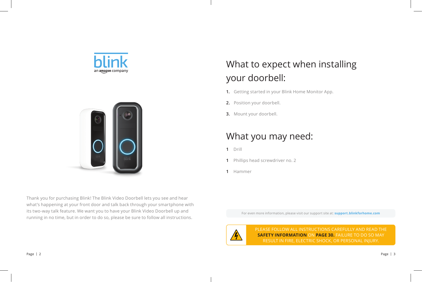 Thank you for purchasing Blink! The Blink Video Doorbell lets you see and hear what’s happening at your front door and talk back through your smartphone with its two-way talk feature. We want you to have your Blink Video Doorbell up and running in no time, but in order to do so, please be sure to follow all instructions.For even more information, please visit our support site at: support.blinkforhome.comPLEASE FOLLOW ALL INSTRUCTIONS CAREFULLY AND READ THE SAFETY INFORMATION ON PAGE 30. FAILURE TO DO SO MAY RESULT IN FIRE, ELECTRIC SHOCK, OR PERSONAL INJURY.Getting started in your Blink Home Monitor App.Position your doorbell.Mount your doorbell.What to expect when installing your doorbell:What you may need:1.2.3.DrillPhillips head screwdriver no. 2Hammer111Page  |  2 Page  |  3