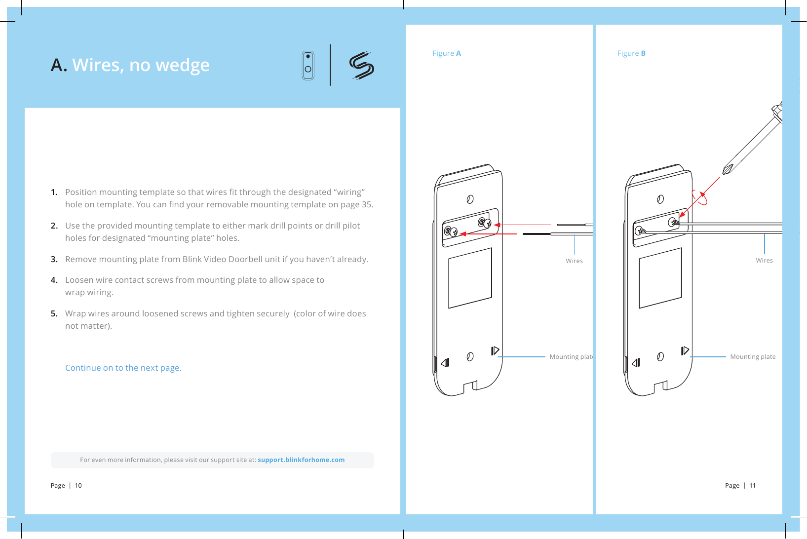 Figure AFigure BWiresMounting plateWiresMounting plateFor even more information, please visit our support site at: support.blinkforhome.comPosition mounting template so that wires t through the designated “wiring” hole on template. You can nd your removable mounting template on page 35. Use the provided mounting template to either mark drill points or drill pilot holes for designated “mounting plate” holes. Remove mounting plate from Blink Video Doorbell unit if you haven’t already. Loosen wire contact screws from mounting plate to allow space to               wrap wiring. Wrap wires around loosened screws and tighten securely (color of wire does not matter).Continue on to the next page.1.     2. 3.4. 5.A. Wires, no wedgePage  |  10 Page  |  11