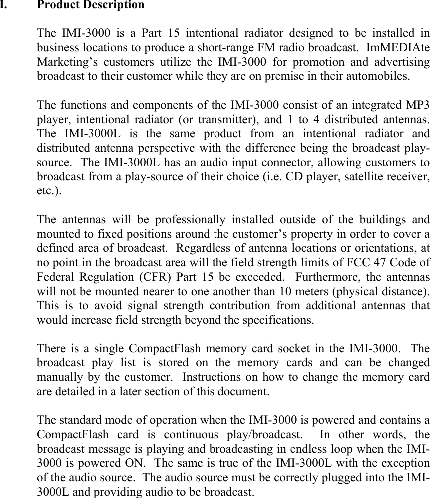 I. Product Description  The IMI-3000 is a Part 15 intentional radiator designed to be installed in business locations to produce a short-range FM radio broadcast.  ImMEDIAte Marketing&rsquo;s customers utilize the IMI-3000 for promotion and advertising broadcast to their customer while they are on premise in their automobiles.  The functions and components of the IMI-3000 consist of an integrated MP3 player, intentional radiator (or transmitter), and 1 to 4 distributed antennas.  The IMI-3000L is the same product from an intentional radiator and distributed antenna perspective with the difference being the broadcast play-source.  The IMI-3000L has an audio input connector, allowing customers to broadcast from a play-source of their choice (i.e. CD player, satellite receiver, etc.).    The antennas will be professionally installed outside of the buildings and mounted to fixed positions around the customer&rsquo;s property in order to cover a defined area of broadcast.  Regardless of antenna locations or orientations, at no point in the broadcast area will the field strength limits of FCC 47 Code of Federal Regulation (CFR) Part 15 be exceeded.  Furthermore, the antennas will not be mounted nearer to one another than 10 meters (physical distance).  This is to avoid signal strength contribution from additional antennas that would increase field strength beyond the specifications.  There is a single CompactFlash memory card socket in the IMI-3000.  The broadcast play list is stored on the memory cards and can be changed manually by the customer.  Instructions on how to change the memory card are detailed in a later section of this document.  The standard mode of operation when the IMI-3000 is powered and contains a CompactFlash card is continuous play/broadcast.  In other words, the broadcast message is playing and broadcasting in endless loop when the IMI-3000 is powered ON.  The same is true of the IMI-3000L with the exception of the audio source.  The audio source must be correctly plugged into the IMI-3000L and providing audio to be broadcast.  