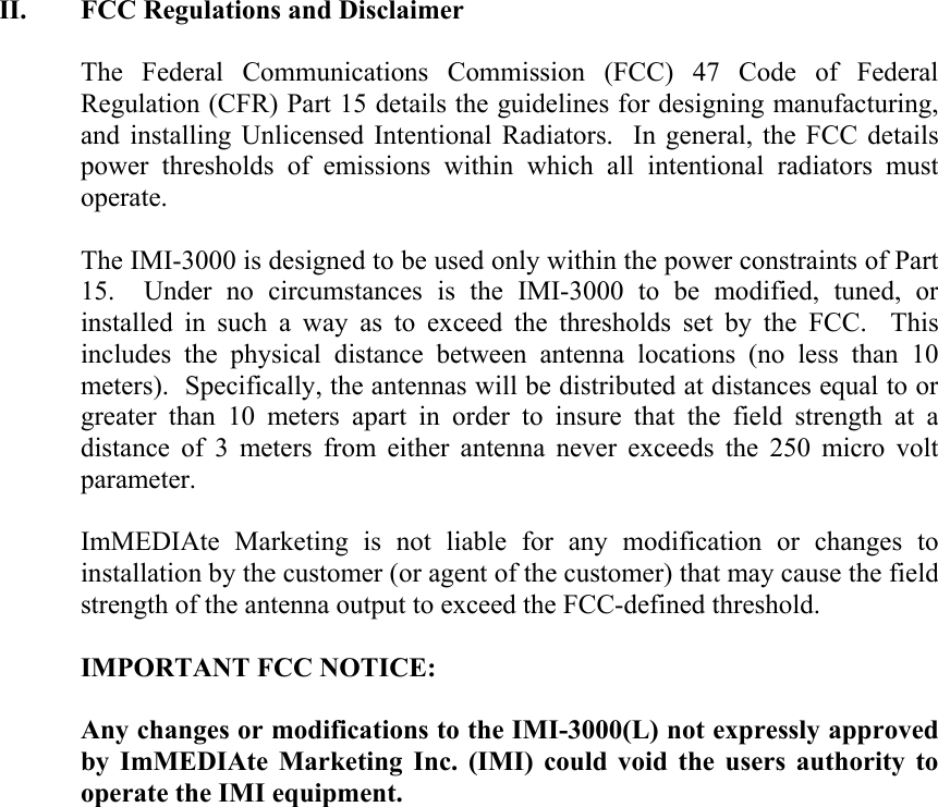 II. FCC Regulations and Disclaimer  The Federal Communications Commission (FCC) 47 Code of Federal Regulation (CFR) Part 15 details the guidelines for designing manufacturing, and installing Unlicensed Intentional Radiators.  In general, the FCC details power thresholds of emissions within which all intentional radiators must operate.  The IMI-3000 is designed to be used only within the power constraints of Part 15.  Under no circumstances is the IMI-3000 to be modified, tuned, or installed in such a way as to exceed the thresholds set by the FCC.  This includes the physical distance between antenna locations (no less than 10 meters).  Specifically, the antennas will be distributed at distances equal to or greater than 10 meters apart in order to insure that the field strength at a distance of 3 meters from either antenna never exceeds the 250 micro volt parameter.  ImMEDIAte Marketing is not liable for any modification or changes to installation by the customer (or agent of the customer) that may cause the field strength of the antenna output to exceed the FCC-defined threshold.    IMPORTANT FCC NOTICE:  Any changes or modifications to the IMI-3000(L) not expressly approved by ImMEDIAte Marketing Inc. (IMI) could void the users authority to operate the IMI equipment. 