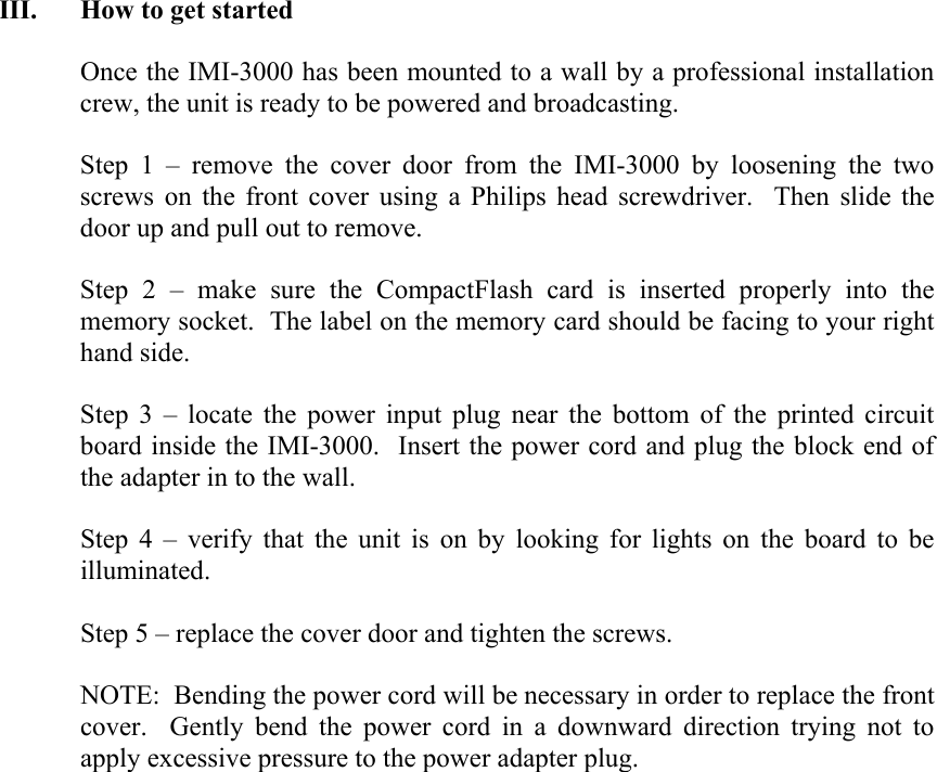 III. How to get started  Once the IMI-3000 has been mounted to a wall by a professional installation crew, the unit is ready to be powered and broadcasting.  Step 1 &ndash; remove the cover door from the IMI-3000 by loosening the two screws on the front cover using a Philips head screwdriver.  Then slide the door up and pull out to remove.  Step 2 &ndash; make sure the CompactFlash card is inserted properly into the memory socket.  The label on the memory card should be facing to your right hand side.    Step 3 &ndash; locate the power input plug near the bottom of the printed circuit board inside the IMI-3000.  Insert the power cord and plug the block end of the adapter in to the wall.  Step 4 &ndash; verify that the unit is on by looking for lights on the board to be illuminated.  Step 5 &ndash; replace the cover door and tighten the screws.    NOTE:  Bending the power cord will be necessary in order to replace the front cover.  Gently bend the power cord in a downward direction trying not to apply excessive pressure to the power adapter plug.                      