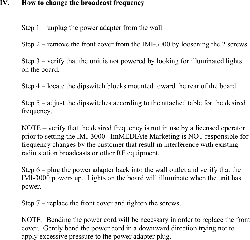 IV. How to change the broadcast frequency   Step 1 &ndash; unplug the power adapter from the wall  Step 2 &ndash; remove the front cover from the IMI-3000 by loosening the 2 screws.  Step 3 &ndash; verify that the unit is not powered by looking for illuminated lights on the board.  Step 4 &ndash; locate the dipswitch blocks mounted toward the rear of the board.  Step 5 &ndash; adjust the dipswitches according to the attached table for the desired frequency.  NOTE &ndash; verify that the desired frequency is not in use by a licensed operator prior to setting the IMI-3000.  ImMEDIAte Marketing is NOT responsible for frequency changes by the customer that result in interference with existing radio station broadcasts or other RF equipment.  Step 6 &ndash; plug the power adapter back into the wall outlet and verify that the IMI-3000 powers up.  Lights on the board will illuminate when the unit has power.  Step 7 &ndash; replace the front cover and tighten the screws.  NOTE:  Bending the power cord will be necessary in order to replace the front cover.  Gently bend the power cord in a downward direction trying not to apply excessive pressure to the power adapter plug.                   