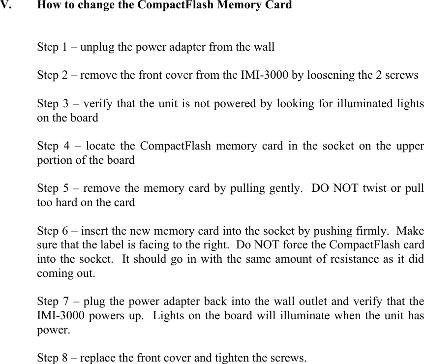 V. How to change the CompactFlash Memory Card   Step 1 &ndash; unplug the power adapter from the wall  Step 2 &ndash; remove the front cover from the IMI-3000 by loosening the 2 screws  Step 3 &ndash; verify that the unit is not powered by looking for illuminated lights on the board  Step 4 &ndash; locate the CompactFlash memory card in the socket on the upper portion of the board  Step 5 &ndash; remove the memory card by pulling gently.  DO NOT twist or pull too hard on the card  Step 6 &ndash; insert the new memory card into the socket by pushing firmly.  Make sure that the label is facing to the right.  Do NOT force the CompactFlash card into the socket.  It should go in with the same amount of resistance as it did coming out.  Step 7 &ndash; plug the power adapter back into the wall outlet and verify that the IMI-3000 powers up.  Lights on the board will illuminate when the unit has power.  Step 8 &ndash; replace the front cover and tighten the screws.   