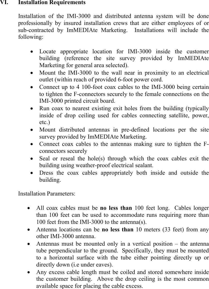 VI. Installation Requirements  Installation of the IMI-3000 and distributed antenna system will be done professionally by insured installation crews that are either employees of or sub-contracted by ImMEDIAte Marketing.  Installations will include the following:  &bull; Locate appropriate location for IMI-3000 inside the customer building (reference the site survey provided by ImMEDIAte Marketing for general area selected). &bull; Mount the IMI-3000 to the wall near in proximity to an electrical outlet (within reach of provided 6-foot power cord. &bull; Connect up to 4 100-foot coax cables to the IMI-3000 being certain to tighten the F-connectors securely to the female connections on the IMI-3000 printed circuit board.  &bull; Run coax to nearest existing exit holes from the building (typically inside of drop ceiling used for cables connecting satellite, power, etc.) &bull; Mount distributed antennas in pre-defined locations per the site survey provided by ImMEDIAte Marketing. &bull; Connect coax cables to the antennas making sure to tighten the F-connectors securely &bull; Seal or reseal the hole(s) through which the coax cables exit the building using weather-proof electrical sealant. &bull; Dress the coax cables appropriately both inside and outside the building.  Installation Parameters:  &bull; All coax cables must be no less than 100 feet long.  Cables longer than 100 feet can be used to accommodate runs requiring more than 100 feet from the IMI-3000 to the antenna(s). &bull; Antenna locations can be no less than 10 meters (33 feet) from any other IMI-3000 antenna. &bull; Antennas must be mounted only in a vertical position &ndash; the antenna tube perpendicular to the ground.  Specifically, they must be mounted to a horizontal surface with the tube either pointing directly up or directly down (i.e under eaves). &bull; Any excess cable length must be coiled and stored somewhere inside the customer building.  Above the drop ceiling is the most common available space for placing the cable excess.    