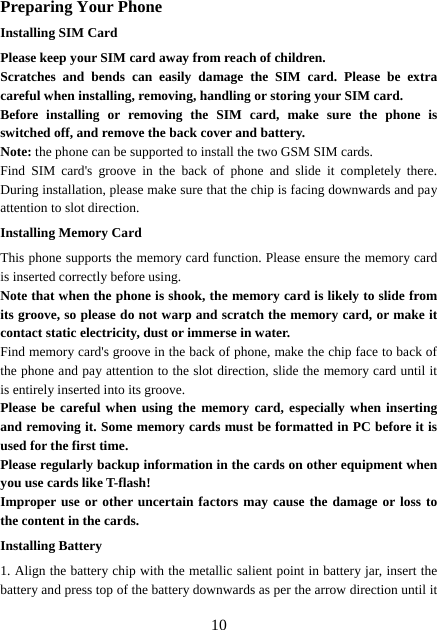  10Preparing Your Phone Installing SIM Card Please keep your SIM card away from reach of children. Scratches and bends can easily damage the SIM card. Please be extra careful when installing, removing, handling or storing your SIM card. Before installing or removing the SIM card, make sure the phone is switched off, and remove the back cover and battery. Note: the phone can be supported to install the two GSM SIM cards.   Find SIM card&apos;s groove in the back of phone and slide it completely there. During installation, please make sure that the chip is facing downwards and pay attention to slot direction. Installing Memory Card This phone supports the memory card function. Please ensure the memory card is inserted correctly before using. Note that when the phone is shook, the memory card is likely to slide from its groove, so please do not warp and scratch the memory card, or make it contact static electricity, dust or immerse in water. Find memory card&apos;s groove in the back of phone, make the chip face to back of the phone and pay attention to the slot direction, slide the memory card until it is entirely inserted into its groove. Please be careful when using the memory card, especially when inserting and removing it. Some memory cards must be formatted in PC before it is used for the first time. Please regularly backup information in the cards on other equipment when you use cards like T-flash! Improper use or other uncertain factors may cause the damage or loss to the content in the cards. Installing Battery 1. Align the battery chip with the metallic salient point in battery jar, insert the battery and press top of the battery downwards as per the arrow direction until it 