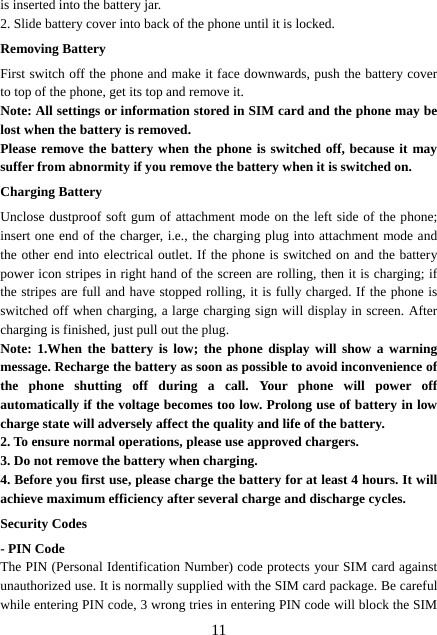  11is inserted into the battery jar. 2. Slide battery cover into back of the phone until it is locked.                    Removing Battery First switch off the phone and make it face downwards, push the battery cover to top of the phone, get its top and remove it. Note: All settings or information stored in SIM card and the phone may be lost when the battery is removed. Please remove the battery when the phone is switched off, because it may suffer from abnormity if you remove the battery when it is switched on. Charging Battery Unclose dustproof soft gum of attachment mode on the left side of the phone; insert one end of the charger, i.e., the charging plug into attachment mode and the other end into electrical outlet. If the phone is switched on and the battery power icon stripes in right hand of the screen are rolling, then it is charging; if the stripes are full and have stopped rolling, it is fully charged. If the phone is switched off when charging, a large charging sign will display in screen. After charging is finished, just pull out the plug. Note: 1.When the battery is low; the phone display will show a warning message. Recharge the battery as soon as possible to avoid inconvenience of the phone shutting off during a call. Your phone will power off automatically if the voltage becomes too low. Prolong use of battery in low charge state will adversely affect the quality and life of the battery. 2. To ensure normal operations, please use approved chargers. 3. Do not remove the battery when charging. 4. Before you first use, please charge the battery for at least 4 hours. It will achieve maximum efficiency after several charge and discharge cycles. Security Codes - PIN Code The PIN (Personal Identification Number) code protects your SIM card against unauthorized use. It is normally supplied with the SIM card package. Be careful while entering PIN code, 3 wrong tries in entering PIN code will block the SIM 