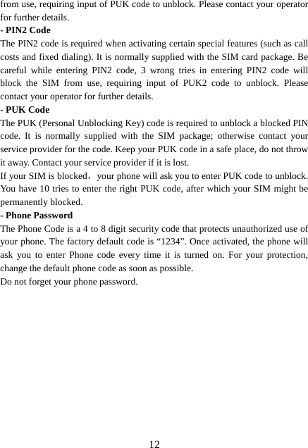  12from use, requiring input of PUK code to unblock. Please contact your operator for further details. - PIN2 Code The PIN2 code is required when activating certain special features (such as call costs and fixed dialing). It is normally supplied with the SIM card package. Be careful while entering PIN2 code, 3 wrong tries in entering PIN2 code will block the SIM from use, requiring input of PUK2 code to unblock. Please contact your operator for further details. - PUK Code The PUK (Personal Unblocking Key) code is required to unblock a blocked PIN code. It is normally supplied with the SIM package; otherwise contact your service provider for the code. Keep your PUK code in a safe place, do not throw it away. Contact your service provider if it is lost. If your SIM is blocked，your phone will ask you to enter PUK code to unblock. You have 10 tries to enter the right PUK code, after which your SIM might be permanently blocked. - Phone Password The Phone Code is a 4 to 8 digit security code that protects unauthorized use of your phone. The factory default code is “1234”. Once activated, the phone will ask you to enter Phone code every time it is turned on. For your protection, change the default phone code as soon as possible.   Do not forget your phone password.            