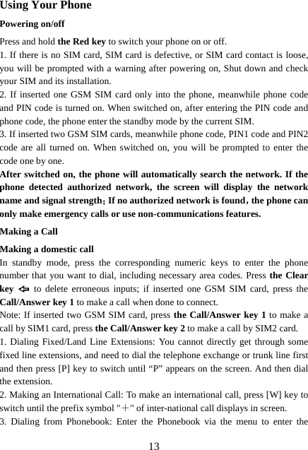  13Using Your Phone Powering on/off Press and hold the Red key to switch your phone on or off.   1. If there is no SIM card, SIM card is defective, or SIM card contact is loose, you will be prompted with a warning after powering on, Shut down and check your SIM and its installation.   2. If inserted one GSM SIM card only into the phone, meanwhile phone code and PIN code is turned on. When switched on, after entering the PIN code and phone code, the phone enter the standby mode by the current SIM. 3. If inserted two GSM SIM cards, meanwhile phone code, PIN1 code and PIN2 code are all turned on. When switched on, you will be prompted to enter the code one by one. After switched on, the phone will automatically search the network. If the phone detected authorized network, the screen will display the network name and signal strength；If no authorized network is found，the phone can only make emergency calls or use non-communications features. Making a Call Making a domestic call In standby mode, press the corresponding numeric keys to enter the phone number that you want to dial, including necessary area codes. Press the Clear key   to delete erroneous inputs; if inserted one GSM SIM card, press the Call/Answer key 1 to make a call when done to connect. Note: If inserted two GSM SIM card, press the Call/Answer key 1 to make a call by SIM1 card, press the Call/Answer key 2 to make a call by SIM2 card. 1. Dialing Fixed/Land Line Extensions: You cannot directly get through some fixed line extensions, and need to dial the telephone exchange or trunk line first and then press [P] key to switch until “P” appears on the screen. And then dial the extension.   2. Making an International Call: To make an international call, press [W] key to switch until the prefix symbol &quot;＋&quot; of inter-national call displays in screen. 3. Dialing from Phonebook: Enter the Phonebook via the menu to enter the 