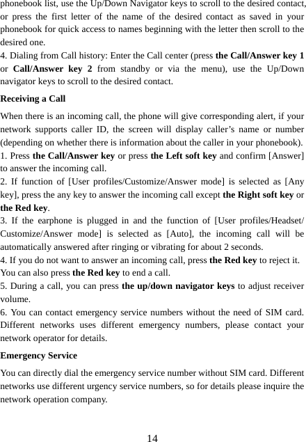  14phonebook list, use the Up/Down Navigator keys to scroll to the desired contact, or press the first letter of the name of the desired contact as saved in your phonebook for quick access to names beginning with the letter then scroll to the desired one. 4. Dialing from Call history: Enter the Call center (press the Call/Answer key 1 or  Call/Answer key 2 from standby or via the menu), use the Up/Down navigator keys to scroll to the desired contact. Receiving a Call When there is an incoming call, the phone will give corresponding alert, if your network supports caller ID, the screen will display caller’s name or number (depending on whether there is information about the caller in your phonebook). 1. Press the Call/Answer key or press the Left soft key and confirm [Answer] to answer the incoming call.   2. If function of [User profiles/Customize/Answer mode] is selected as [Any key], press the any key to answer the incoming call except the Right soft key or the Red key. 3. If the earphone is plugged in and the function of [User profiles/Headset/ Customize/Answer mode] is selected as [Auto], the incoming call will be automatically answered after ringing or vibrating for about 2 seconds.   4. If you do not want to answer an incoming call, press the Red key to reject it.   You can also press the Red key to end a call.   5. During a call, you can press the up/down navigator keys to adjust receiver volume. 6. You can contact emergency service numbers without the need of SIM card. Different networks uses different emergency numbers, please contact your network operator for details. Emergency Service You can directly dial the emergency service number without SIM card. Different networks use different urgency service numbers, so for details please inquire the network operation company. 