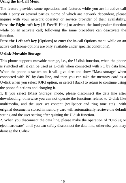  15Using the In-Call Menu The feature provides some operations and features while you are in active call with a party or several parties. Some of which are network dependent, please inquire with your network operator or service provider of their availability. Press the Right soft key [H-Free/H-Held] to activate the loudspeaker function while on an activate call; following the same procedure can deactivate the function. Press the Left soft key [Options] to enter the in-call Options menu while on an active call (some options are only available under specific conditions). U-disk-Movable Storage This phone supports movable storage, i.e., the U-disk function, when the phone is switched off, it can be used as U-disk when connected with PC by data line. When the phone is switch on, it will give alert and show “Mass storage” when connected with PC by data line, and then you can take the memory card as a U-disk when you select [OK] option, or select [Back] to return to continue using the phone functions and charging it. 1. If you select [Mass Storage] mode, please disconnect the data line after downloading, otherwise you can not operate the functions related to U-disk like multimedia, and the user set content (wallpaper and ring tone etc)  with original documents stored in memory card will automatically retrieve the default setting and the user setting after quitting the U disk function. 2. When you disconnect the data line, please make the operation of &quot;Unplug or eject hardware&quot; until you can safely disconnect the data line, otherwise you may damage the U-disk.         