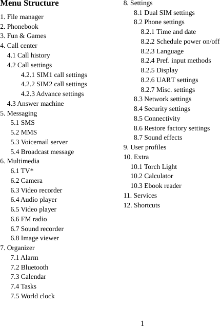 1   Menu Structure 1. File manager 2. Phonebook 3. Fun &amp; Games 4. Call center 4.1 Call history 4.2 Call settings       4.2.1 SIM1 call settings       4.2.2 SIM2 call settings       4.2.3 Advance settings 4.3 Answer machine 5. Messaging    5.1 SMS    5.2 MMS 5.3 Voicemail server    5.4 Broadcast message 6. Multimedia    6.1 TV*    6.2 Camera   6.3 Video recorder    6.4 Audio player    6.5 Video player    6.6 FM radio    6.7 Sound recorder    6.8 Image viewer 7. Organizer    7.1 Alarm    7.2 Bluetooth    7.3 Calendar    7.4 Tasks    7.5 World clock  8. Settings 8.1 Dual SIM settings 8.2 Phone settings 8.2.1 Time and date 8.2.2 Schedule power on/off 8.2.3 Language 8.2.4 Pref. input methods 8.2.5 Display 8.2.6 UART settings 8.2.7 Misc. settings 8.3 Network settings 8.4 Security settings 8.5 Connectivity 8.6 Restore factory settings 8.7 Sound effects 9. User profiles 10. Extra   10.1 Torch Light   10.2 Calculator   10.3 Ebook reader 11. Services 12. Shortcuts 