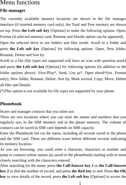 1   Menu functions File manager The currently available memory locations are shown in the file manager interface (if inserted memory card only), the Total and Free memory are shown on top. Press the Left soft key [Options] to make the following options: Open, Format (if selected memory card, Rename and Details option can be appeared). Open the selected drive to see folders and files inside. Scroll to a folder and press the Left soft key [Options] for following options: Open, New folder, Rename, Delete and Sort by. Scroll to a file (file types not supported will have an icon with question mark) and press the Left soft key [Options] for following options (in addition to the folder options above): View/Play*, Send, Use as*, Open ebook*(txt. Format only), New folder, Rename, Delete, Sort by, Mark several, Copy, Move, Delete all files and Details. (*)This option is not available for file types not supported by your phone.  Phonebook Stores and manages contacts that you often use. There are two locations where you can store the names and numbers that you regularly use, in the SIM memory and in the phone memory. The volume of contacts can be saved in SIM card depends on SIM capacity.   Enter the Phonebook list via the menu, including all records saved in the phone and the SIM card. There are different icons before different records indicating its memory location. As you are browsing, you could enter a character, characters or number and jump to contacts whose names (as saved in the phonebook) starting with or most closely matching with the characters entered. After searching for the name, press the Call/Answer key 1 or the Call/Answer key 2 to dial the number of record, and press the Red key to end. Press the OK key to view details of the record, press the Left soft key [Options] to access the 