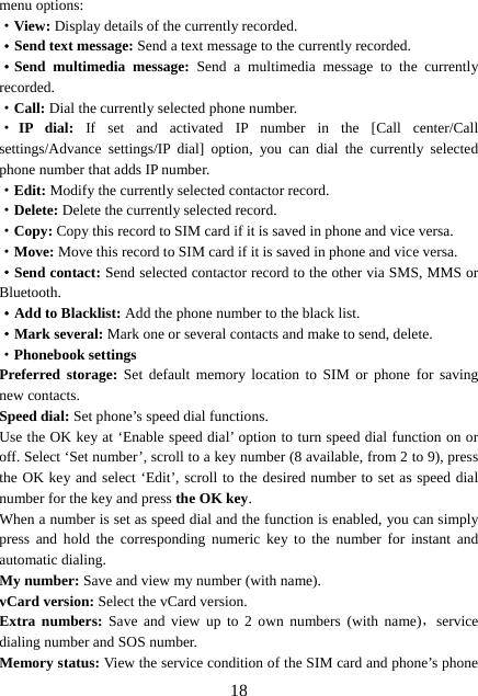  18menu options:   ·View: Display details of the currently recorded. ·Send text message: Send a text message to the currently recorded. ·Send multimedia message: Send a multimedia message to the currently recorded. ·Call: Dial the currently selected phone number. ·IP dial: If set and activated IP number in the [Call center/Call settings/Advance settings/IP dial] option, you can dial the currently selected phone number that adds IP number. ·Edit: Modify the currently selected contactor record. ·Delete: Delete the currently selected record. ·Copy: Copy this record to SIM card if it is saved in phone and vice versa. ·Move: Move this record to SIM card if it is saved in phone and vice versa. ·Send contact: Send selected contactor record to the other via SMS, MMS or Bluetooth. ·Add to Blacklist: Add the phone number to the black list.   ·Mark several: Mark one or several contacts and make to send, delete. ·Phonebook settings Preferred storage: Set default memory location to SIM or phone for saving new contacts. Speed dial: Set phone’s speed dial functions. Use the OK key at ‘Enable speed dial’ option to turn speed dial function on or off. Select ‘Set number’, scroll to a key number (8 available, from 2 to 9), press the OK key and select ‘Edit’, scroll to the desired number to set as speed dial number for the key and press the OK key.  When a number is set as speed dial and the function is enabled, you can simply press and hold the corresponding numeric key to the number for instant and automatic dialing. My number: Save and view my number (with name). vCard version: Select the vCard version. Extra numbers: Save and view up to 2 own numbers (with name)，service dialing number and SOS number. Memory status: View the service condition of the SIM card and phone’s phone 