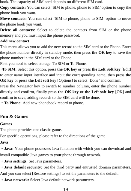  19book. The capacity of SIM card depends on different SIM card. Copy contacts: You can select ‘SIM to phone, phone to SIM’ option to copy the phone book you want. Move contacts: You can select ‘SIM to phone, phone to SIM’ option to move the phone book you want.   Delete all contacts: Select to delete the contacts from SIM or the phone memory and you must input the phone password. Add new contact This menu allows you to add the new record to the SIM card or the Phone. Enter the phone number directly in standby mode, then press the OK key to save the phone number in the SIM card or the Phone.   First you need to select storage: To SIM or To Phone. ·To SIM: Select this option, press the OK key or press the Left Soft key [Edit] to enter name input interface and input the corresponding name, then press the OK key or press the Left soft key [Options] to select ‘Done’ and confirm. Press the Navigator key to switch to number column, enter the phone number directly and confirm, finally press the OK key or the Left soft key [OK] and confirm to save, adding records to the SIM card will be done. ·To Phone: Add new phonebook record to phone.  Fun &amp; Games Games The phone provides one classic game. For specific operations, please refer to the directions of the game. Java ·Java: Your phone possesses Java function with which you can download and install compatible Java games to your phone through network.   ·Java settings: Set Java parameters. ·Java default security: Set the third party and entrusted domain parameters. And you can select [Restore settings] to set the parameters to the default. ·Java network: Select Java default network parameters. 