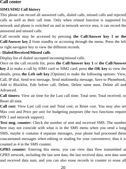  20  Call center SIM1/SIM2 Call history This phone can record all answered calls, dialed calls, missed calls and rejected calls as well as their call time. Only when related function is supported by network and phone is switched on and in network service area, it can record the answered and missed calls. Call records may be accessed by pressing the Call/Answer key 1 or the Call/Answer key 2 from standby or accessing through the menu. Press the left or right navigator key to view the different records. - Dialed/Received/Missed calls Display list of dialed /accepted incoming/missed calls. Once on the call records list, press the Call/Answer key 1 or the Call/Answer key 2 to make a call by SIM1 card or SIM2 card; press the OK key to view the details, press the Left soft key [Options] to make the following options: View, Call, IP dial, Send text message, Send multimedia message, Save to Phonebook, Add to Blacklist, Edit before call, Delete, Delete same num, Delete all and Advanced. Call timers: View air time for the Last call time; Total sent; Total received; or Reset all time. Call cost: View Last call cost and Total cost; or Reset cost. You may also set Max cost and Price per unit for budgeting purposes (the two functions require PIN 2 and network support). Text msg. counter: Check the number of sent and received SMS. The number here may not coincide with what is in the SMS menu when you send a long SMS, maybe it contains 4 separate messages, your phone had processed these concatenated messages when editing or reading for your convenience, thus it is counted as 4 in the SMS counter. GPRS counter: Entering this menu, you can view data flow transmitted at GPRS network, including the last sent data, the last received data, sent data sum and received data sum, and you can also erase records in counter to erase all 