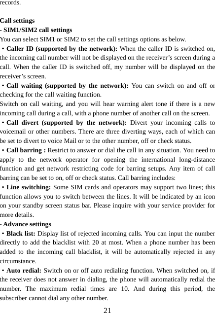  21records.  Call settings - SIM1/SIM2 call settings You can select SIM1 or SIM2 to set the call settings options as below. ·Caller ID (supported by the network): When the caller ID is switched on, the incoming call number will not be displayed on the receiver’s screen during a call. When the caller ID is switched off, my number will be displayed on the receiver’s screen. ·Call waiting (supported by the network): You can switch on and off or checking for the call waiting function. Switch on call waiting, and you will hear warning alert tone if there is a new incoming call during a call, with a phone number of another call on the screen. ·Call divert (supported by the network): Divert your incoming calls to voicemail or other numbers. There are three diverting ways, each of which can be set to divert to voice Mail or to the other number, off or check status. ·Call barring : Restrict to answer or dial the call in any situation. You need to apply to the network operator for opening the international long-distance function and get network restricting code for barring setups. Any item of call barring can be set to on, off or check status. Call barring includes: ·Line switching: Some SIM cards and operators may support two lines; this function allows you to switch between the lines. It will be indicated by an icon on your standby screen status bar. Please inquire with your service provider for more details. - Advance settings ·Black list: Display list of rejected incoming calls. You can input the number directly to add the blacklist with 20 at most. When a phone number has been added to the incoming call blacklist, it will be automatically rejected in any circumstance.  ·Auto redial: Switch on or off auto redialing function. When switched on, if the receiver does not answer in dialing, the phone will automatically redial the number. The maximum redial times are 10. And during this period, the subscriber cannot dial any other number. 