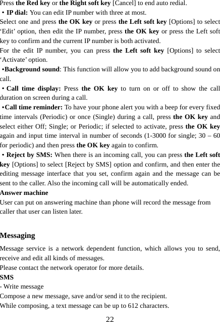  22Press the Red key or the Right soft key [Cancel] to end auto redial. ·IP dial: You can edit IP number with three at most. Select one and press the OK key or press the Left soft key [Options] to select ‘Edit’ option, then edit the IP number, press the OK key or press the Left soft key to confirm and the current IP number is both activated.   For the edit IP number, you can press the Left soft key [Options] to select ‘Activate’ option.   ·Background sound: This function will allow you to add background sound on call. ·Call time display: Press  the OK key to turn on or off to show the call duration on screen during a call.   ·Call time reminder: To have your phone alert you with a beep for every fixed time intervals (Periodic) or once (Single) during a call, press the OK key and select either Off; Single; or Periodic; if selected to activate, press the OK key again and input time interval in number of seconds (1-3000 for single; 30 – 60 for periodic) and then press the OK key again to confirm. ·Reject by SMS: When there is an incoming call, you can press the Left soft key [Options] to select [Reject by SMS] option and confirm, and then enter the editing message interface that you set, confirm again and the message can be sent to the caller. Also the incoming call will be automatically ended. Answer machine User can put on answering machine than phone will record the message from caller that user can listen later.    Messaging Message service is a network dependent function, which allows you to send, receive and edit all kinds of messages.   Please contact the network operator for more details. SMS - Write message Compose a new message, save and/or send it to the recipient. While composing, a text message can be up to 612 characters. 