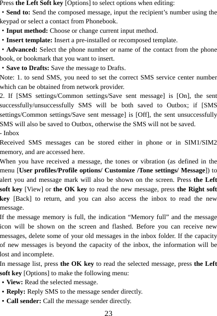  23Press the Left Soft key [Options] to select options when editing: ·Send to: Send the composed message, input the recipient’s number using the keypad or select a contact from Phonebook. ·Input method: Choose or change current input method. ·Insert template: Insert a pre-installed or recomposed template. ·Advanced: Select the phone number or name of the contact from the phone book, or bookmark that you want to insert. ·Save to Drafts: Save the message to Drafts. Note: 1. to send SMS, you need to set the correct SMS service center number which can be obtained from network provider. 2. If [SMS settings/Common settings/Save sent message] is [On], the sent successfully/unsuccessfully SMS will be both saved to Outbox; if [SMS settings/Common settings/Save sent message] is [Off], the sent unsuccessfully SMS will also be saved to Outbox, otherwise the SMS will not be saved. - Inbox Received SMS messages can be stored either in phone or in SIM1/SIM2 memory, and are accessed here. When you have received a message, the tones or vibration (as defined in the menu [User profiles/Profile options/ Customize /Tone settings/ Message]) to alert you and message mark will also be shown on the screen. Press the Left soft key [View] or the OK key to read the new message, press the Right soft key [Back] to return, and you can also access the inbox to read the new message. If the message memory is full, the indication “Memory full” and the message icon will be shown on the screen and flashed. Before you can receive new messages, delete some of your old messages in the inbox folder. If the capacity of new messages is beyond the capacity of the inbox, the information will be lost and incomplete. In message list, press the OK key to read the selected message, press the Left soft key [Options] to make the following menu:   ·View: Read the selected message. ·Reply: Reply SMS to the message sender directly.   ·Call sender: Call the message sender directly. 