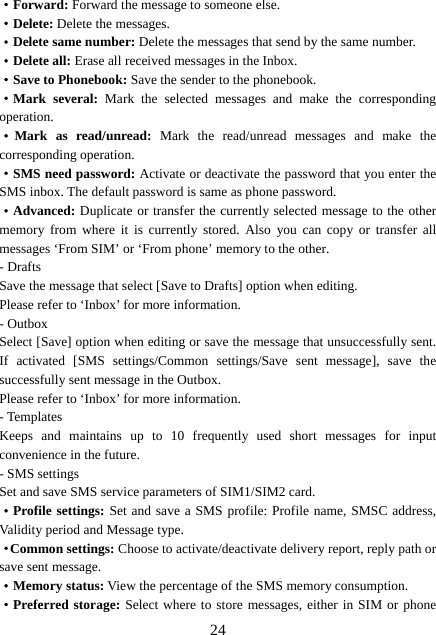  24·Forward: Forward the message to someone else. ·Delete: Delete the messages.   ·Delete same number: Delete the messages that send by the same number.   ·Delete all: Erase all received messages in the Inbox. ·Save to Phonebook: Save the sender to the phonebook. ·Mark several: Mark the selected messages and make the corresponding operation. ·Mark as read/unread: Mark the read/unread messages and make the corresponding operation. ·SMS need password: Activate or deactivate the password that you enter the SMS inbox. The default password is same as phone password. ·Advanced: Duplicate or transfer the currently selected message to the other memory from where it is currently stored. Also you can copy or transfer all messages ‘From SIM’ or ‘From phone’ memory to the other. - Drafts Save the message that select [Save to Drafts] option when editing. Please refer to ‘Inbox’ for more information. - Outbox Select [Save] option when editing or save the message that unsuccessfully sent. If activated [SMS settings/Common settings/Save sent message], save the successfully sent message in the Outbox. Please refer to ‘Inbox’ for more information. - Templates Keeps and maintains up to 10 frequently used short messages for input convenience in the future. - SMS settings Set and save SMS service parameters of SIM1/SIM2 card. ·Profile settings: Set and save a SMS profile: Profile name, SMSC address, Validity period and Message type. ·Common settings: Choose to activate/deactivate delivery report, reply path or save sent message. ·Memory status: View the percentage of the SMS memory consumption. ·Preferred storage: Select where to store messages, either in SIM or phone 