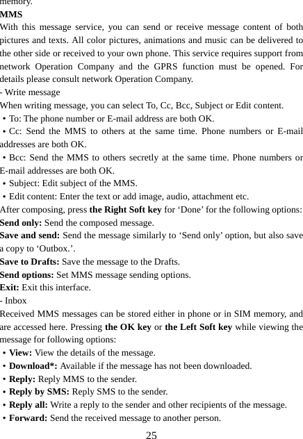  25memory. MMS With this message service, you can send or receive message content of both pictures and texts. All color pictures, animations and music can be delivered to the other side or received to your own phone. This service requires support from network Operation Company and the GPRS function must be opened. For details please consult network Operation Company.   - Write message When writing message, you can select To, Cc, Bcc, Subject or Edit content. ·To: The phone number or E-mail address are both OK. ·Cc: Send the MMS to others at the same time. Phone numbers or E-mail addresses are both OK. ·Bcc: Send the MMS to others secretly at the same time. Phone numbers or E-mail addresses are both OK. ·Subject: Edit subject of the MMS. ·Edit content: Enter the text or add image, audio, attachment etc. After composing, press the Right Soft key for ‘Done’ for the following options: Send only: Send the composed message. Save and send: Send the message similarly to ‘Send only’ option, but also save a copy to ‘Outbox.’. Save to Drafts: Save the message to the Drafts. Send options: Set MMS message sending options. Exit: Exit this interface. - Inbox Received MMS messages can be stored either in phone or in SIM memory, and are accessed here. Pressing the OK key or the Left Soft key while viewing the message for following options: ·View: View the details of the message. ·Download*: Available if the message has not been downloaded. ·Reply: Reply MMS to the sender. ·Reply by SMS: Reply SMS to the sender. ·Reply all: Write a reply to the sender and other recipients of the message. ·Forward: Send the received message to another person. 