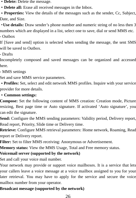  26·Delete: Delete the message. ·Delete all: Erase all received messages in the Inbox. ·Properties: View the details of the messages such as the sender, Cc, Subject, Date, and Size. ·Use details: Draw sender’s phone number and numeric string of no less then 3 numbers which are displayed in a list, select one to save, dial or send MMS etc. - Outbox If [Save and send] option is selected when sending the message, the sent SMS will be saved to Outbox. - Drafts Incompletely composed and saved messages can be organized and accessed here. - MMS settings Set and save MMS service parameters. ·Profiles: Set, select and edit network MMS profiles. Inquire with your service provider for more details. ·Common settings: Compose: Set the following content of MMS creation: Creation mode, Picture resizing, Best page time or Auto signature. If activated ‘Auto signature’, you can edit the signature. Send: Configure the MMS sending parameters: Validity period, Delivery report, Read report, Priority, Slide time or Delivery time. Retrieve: Configure MMS retrieval parameters: Home network, Roaming, Read report or Delivery report. Filter: Set to filter MMS receiving: Anonymous or Advertisement. Memory status: View the MMS Usage, Total and Free memory status. Voicemail server (supported by the network) Set and call your voice mail number. Your network may provide or support voice mailboxes. It is a service that lets your callers leave a voice message at a voice mailbox assigned to you for your later retrieval. You may have to apply for the service and secure the voice mailbox number from your operator.   Broadcast message (supported by the network) 