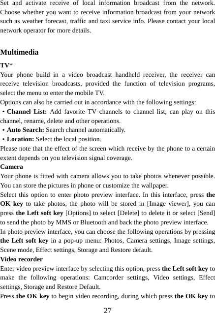  27Set and activate receive of local information broadcast from the network. Choose whether you want to receive information broadcast from your network such as weather forecast, traffic and taxi service info. Please contact your local network operator for more details.    Multimedia TV* Your phone build in a video broadcast handheld receiver, the receiver can receive television broadcasts, provided the function of television programs, select the menu to enter the mobile TV. Options can also be carried out in accordance with the following settings: ·Channel List: Add favorite TV channels to channel list; can play on this channel, rename, delete and other operations. ·Auto Search: Search channel automatically. ·Location: Select the local position. Please note that the effect of the screen which receive by the phone to a certain extent depends on you television signal coverage. Camera Your phone is fitted with camera allows you to take photos whenever possible. You can store the pictures in phone or customize the wallpaper. Select this option to enter photo preview interface. In this interface, press the OK key to take photos, the photo will be stored in [Image viewer], you can press the Left soft key [Options] to select [Delete] to delete it or select [Send] to send the photo by MMS or Bluetooth and back the photo preview interface.   In photo preview interface, you can choose the following operations by pressing the Left soft key in a pop-up menu: Photos, Camera settings, Image settings, Scene mode, Effect settings, Storage and Restore default. Video recorder Enter video preview interface by selecting this option, press the Left soft key to make the following operations: Camcorder settings, Video settings, Effect settings, Storage and Restore Default. Press the OK key to begin video recording, during which press the OK key to 