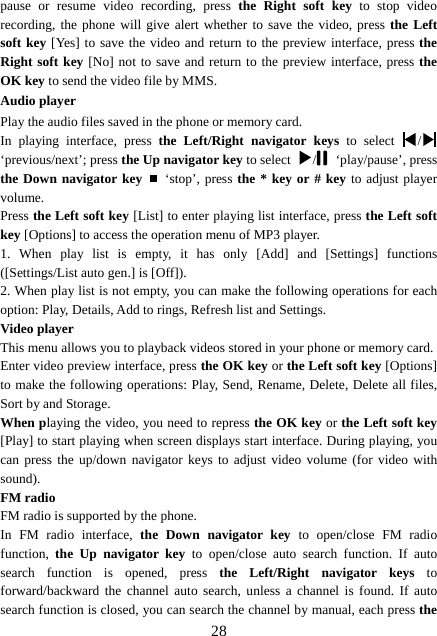  28pause or resume video recording, press the Right soft key to stop video recording, the phone will give alert whether to save the video, press the Left soft key [Yes] to save the video and return to the preview interface, press the Right soft key [No] not to save and return to the preview interface, press the OK key to send the video file by MMS. Audio player Play the audio files saved in the phone or memory card. In playing interface, press the Left/Right navigator keys to select  /  ‘previous/next’; press the Up navigator key to select  / ‘play/pause’, press the Down navigator key  ‘stop’, press the * key or # key to adjust player volume. Press the Left soft key [List] to enter playing list interface, press the Left soft key [Options] to access the operation menu of MP3 player.   1. When play list is empty, it has only [Add] and [Settings] functions ([Settings/List auto gen.] is [Off]). 2. When play list is not empty, you can make the following operations for each option: Play, Details, Add to rings, Refresh list and Settings. Video player This menu allows you to playback videos stored in your phone or memory card.   Enter video preview interface, press the OK key or the Left soft key [Options] to make the following operations: Play, Send, Rename, Delete, Delete all files, Sort by and Storage. When playing the video, you need to repress the OK key or the Left soft key [Play] to start playing when screen displays start interface. During playing, you can press the up/down navigator keys to adjust video volume (for video with sound). FM radio FM radio is supported by the phone. In FM radio interface, the Down navigator key to open/close FM radio function,  the Up navigator key to open/close auto search function. If auto search function is opened, press the Left/Right navigator keys to forward/backward the channel auto search, unless a channel is found. If auto search function is closed, you can search the channel by manual, each press the 