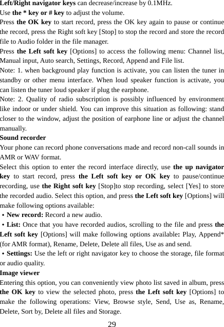  29Left/Right navigator keys can decrease/increase by 0.1MHz. Use the * key or # key to adjust the volume. Press the OK key to start record, press the OK key again to pause or continue the record, press the Right soft key [Stop] to stop the record and store the record file to Audio folder in the file manager. Press the Left soft key [Options] to access the following menu: Channel list, Manual input, Auto search, Settings, Record, Append and File list. Note: 1. when background play function is activate, you can listen the tuner in standby or other menu interface. When loud speaker function is activate, you can listen the tuner loud speaker if plug the earphone. Note: 2. Quality of radio subscription is possibly influenced by environment like indoor or under shield. You can improve this situation as following: stand closer to the window, adjust the position of earphone line or adjust the channel manually. Sound recorder Your phone can record phone conversations made and record non-call sounds in AMR or WAV format. Select this option to enter the record interface directly, use the up navigator key to start record, press the Left soft key or OK key to pause/continue recording, use the Right soft key [Stop]to stop recording, select [Yes] to store the recorded audio. Select this option, and press the Left soft key [Options] will make following options available: ·New record: Record a new audio. ·List: Once that you have recorded audios, scrolling to the file and press the Left soft key [Options] will make following options available: Play, Append* (for AMR format), Rename, Delete, Delete all files, Use as and send. ·Settings: Use the left or right navigator key to choose the storage, file format or audio quality. Image viewer Entering this option, you can conveniently view photo list saved in album, press the OK key to view the selected photo, press the Left soft key [Options] to make the following operations: View, Browse style, Send, Use as, Rename, Delete, Sort by, Delete all files and Storage. 