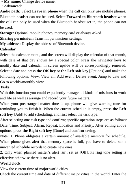  31·My name: Change device name. ·Advanced:  Audio path: Select Leave in phone when the call can only use mobile phones, Bluetooth headset can not be used. Select Forward to Bluetooth headset when the call can only be used when the Bluetooth headset set in, the phone can not be used. Storage: Optional mobile phones, memory card or always asked. Sharing permission: Transmit permissions settings. My address: Display the address of Bluetooth device. Calendar Select the calendar menu, and the screen will display the calendar of that month, with date of that day shown by a special color. Press the navigator keys to modify date and calendar in screen upside will be correspondingly renewed. Select a date and press the OK key or the Left soft key [Options] and make the following options: View, View all, Add event, Delete event, Jump to date and Go to weekly/monthly view. Tasks With this function you could expediently manage all kinds of missions in work and life as well as arrange and record your future matters.   When your prearranged matter time is up, phone will give warning tone for reminding you to finish it. When the current schedule is empty, press the Left soft key [Add] to add scheduling, and first select the task type. After selecting one task type and confirm; specific operation steps are as follows: Date, Time, Subject, Alarm, Repeat, Location and Priority. After editing above options, press the Right soft key [Done] and confirm saving. Note: 1. Phone obligates a certain amount of available memory for schedule. When phone gives alert that memory space is full, you have to delete some unwanted schedule records to create new ones.   2. Only when planned matter’s alert isn’t set as [Off], its ring tone setting is effective otherwise there is no alert. World clock View the current time of major world cities. Check the current time and date of different major cities in the world. Enter the 