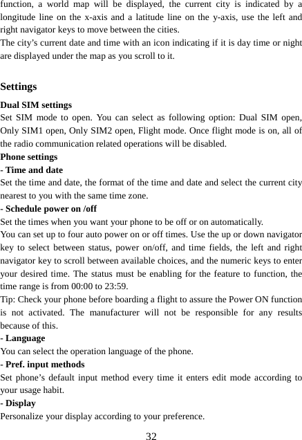  32function, a world map will be displayed, the current city is indicated by a longitude line on the x-axis and a latitude line on the y-axis, use the left and right navigator keys to move between the cities.   The city’s current date and time with an icon indicating if it is day time or night are displayed under the map as you scroll to it.  Settings Dual SIM settings Set SIM mode to open. You can select as following option: Dual SIM open, Only SIM1 open, Only SIM2 open, Flight mode. Once flight mode is on, all of the radio communication related operations will be disabled. Phone settings - Time and date Set the time and date, the format of the time and date and select the current city nearest to you with the same time zone.   - Schedule power on /off Set the times when you want your phone to be off or on automatically. You can set up to four auto power on or off times. Use the up or down navigator key to select between status, power on/off, and time fields, the left and right navigator key to scroll between available choices, and the numeric keys to enter your desired time. The status must be enabling for the feature to function, the time range is from 00:00 to 23:59. Tip: Check your phone before boarding a flight to assure the Power ON function is not activated. The manufacturer will not be responsible for any results because of this. - Language You can select the operation language of the phone. - Pref. input methods Set phone’s default input method every time it enters edit mode according to your usage habit. - Display Personalize your display according to your preference.   