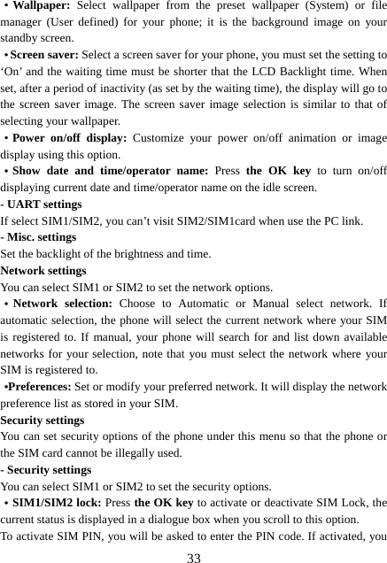  33·Wallpaper:  Select wallpaper from the preset wallpaper (System) or file manager (User defined) for your phone; it is the background image on your standby screen. ·Screen saver: Select a screen saver for your phone, you must set the setting to ‘On’ and the waiting time must be shorter that the LCD Backlight time. When set, after a period of inactivity (as set by the waiting time), the display will go to the screen saver image. The screen saver image selection is similar to that of selecting your wallpaper. ·Power on/off display: Customize your power on/off animation or image display using this option. ·Show date and time/operator name: Press  the OK key to turn on/off displaying current date and time/operator name on the idle screen. - UART settings If select SIM1/SIM2, you can’t visit SIM2/SIM1card when use the PC link. - Misc. settings Set the backlight of the brightness and time. Network settings You can select SIM1 or SIM2 to set the network options. ·Network selection: Choose to Automatic or Manual select network. If automatic selection, the phone will select the current network where your SIM is registered to. If manual, your phone will search for and list down available networks for your selection, note that you must select the network where your SIM is registered to.   ·Preferences: Set or modify your preferred network. It will display the network preference list as stored in your SIM. Security settings You can set security options of the phone under this menu so that the phone or the SIM card cannot be illegally used. - Security settings You can select SIM1 or SIM2 to set the security options. ·SIM1/SIM2 lock: Press the OK key to activate or deactivate SIM Lock, the current status is displayed in a dialogue box when you scroll to this option.   To activate SIM PIN, you will be asked to enter the PIN code. If activated, you 