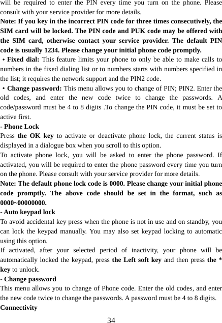  34will be required to enter the PIN every time you turn on the phone. Please consult with your service provider for more details. Note: If you key in the incorrect PIN code for three times consecutively, the SIM card will be locked. The PIN code and PUK code may be offered with the SIM card, otherwise contact your service provider. The default PIN code is usually 1234. Please change your initial phone code promptly.   ·Fixed dial: This feature limits your phone to only be able to make calls to numbers in the fixed dialing list or to numbers starts with numbers specified in the list; it requires the network support and the PIN2 code. ·Change password: This menu allows you to change of PIN; PIN2. Enter the old codes, and enter the new code twice to change the passwords. A code/password must be 4 to 8 digits .To change the PIN code, it must be set to active first. - Phone Lock Press the OK key to activate or deactivate phone lock, the current status is displayed in a dialogue box when you scroll to this option.   To activate phone lock, you will be asked to enter the phone password. If activated, you will be required to enter the phone password every time you turn on the phone. Please consult with your service provider for more details. Note: The default phone lock code is 0000. Please change your initial phone code promptly. The above code should be set in the format, such as 0000~00000000. - Auto keypad lock To avoid accidental key press when the phone is not in use and on standby, you can lock the keypad manually. You may also set keypad locking to automatic using this option.   If activated, after your selected period of inactivity, your phone will be automatically locked the keypad, press the Left soft key and then press the * key to unlock. - Change password This menu allows you to change of Phone code. Enter the old codes, and enter the new code twice to change the passwords. A password must be 4 to 8 digits. Connectivity 