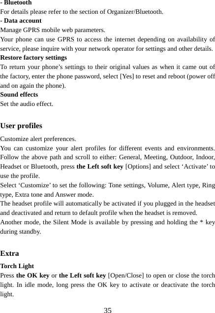  35- Bluetooth   For details please refer to the section of Organizer/Bluetooth. - Data account Manage GPRS mobile web parameters. Your phone can use GPRS to access the internet depending on availability of service, please inquire with your network operator for settings and other details.   Restore factory settings To return your phone’s settings to their original values as when it came out of the factory, enter the phone password, select [Yes] to reset and reboot (power off and on again the phone). Sound effects Set the audio effect.  User profiles Customize alert preferences. You can customize your alert profiles for different events and environments. Follow the above path and scroll to either: General, Meeting, Outdoor, Indoor, Headset or Bluetooth, press the Left soft key [Options] and select ‘Activate’ to use the profile.   Select ‘Customize’ to set the following: Tone settings, Volume, Alert type, Ring type, Extra tone and Answer mode. The headset profile will automatically be activated if you plugged in the headset and deactivated and return to default profile when the headset is removed.   Another mode, the Silent Mode is available by pressing and holding the * key during standby.  Extra Torch Light Press the OK key or the Left soft key [Open/Close] to open or close the torch light. In idle mode, long press the OK key to activate or deactivate the torch light. 