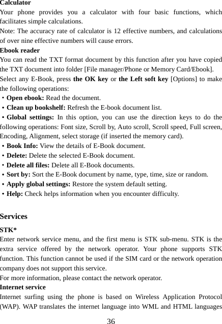  36Calculator Your phone provides you a calculator with four basic functions, which facilitates simple calculations. Note: The accuracy rate of calculator is 12 effective numbers, and calculations of over nine effective numbers will cause errors. Ebook reader You can read the TXT format document by this function after you have copied the TXT document into folder [File manager/Phone or Memory Card/Ebook]. Select any E-Book, press the OK key or the Left soft key [Options] to make the following operations: ·Open ebook: Read the document. ·Clean up bookshelf: Refresh the E-book document list. ·Global settings: In this option, you can use the direction keys to do the following operations: Font size, Scroll by, Auto scroll, Scroll speed, Full screen, Encoding, Alignment, select storage (if inserted the memory card). ·Book Info: View the details of E-Book document. ·Delete: Delete the selected E-Book document. ·Delete all files: Delete all E-Book documents. ·Sort by: Sort the E-Book document by name, type, time, size or random. ·Apply global settings: Restore the system default setting. ·Help: Check helps information when you encounter difficulty.  Services STK* Enter network service menu, and the first menu is STK sub-menu. STK is the extra service offered by the network operator. Your phone supports STK function. This function cannot be used if the SIM card or the network operation company does not support this service. For more information, please contact the network operator. Internet service Internet surfing using the phone is based on Wireless Application Protocol (WAP). WAP translates the internet language into WML and HTML languages 