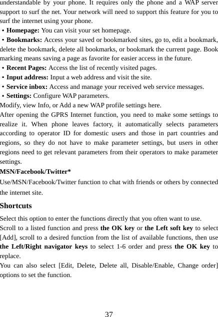  37understandable by your phone. It requires only the phone and a WAP server support to surf the net. Your network will need to support this feature for you to surf the internet using your phone. ·Homepage: You can visit your set homepage.   ·Bookmarks: Access your saved or bookmarked sites, go to, edit a bookmark, delete the bookmark, delete all bookmarks, or bookmark the current page. Book marking means saving a page as favorite for easier access in the future. ·Recent Pages: Access the list of recently visited pages. ·Input address: Input a web address and visit the site. ·Service inbox: Access and manage your received web service messages. ·Settings: Configure WAP parameters. Modify, view Info, or Add a new WAP profile settings here. After opening the GPRS Internet function, you need to make some settings to realize it. When phone leaves factory, it automatically selects parameters according to operator ID for domestic users and those in part countries and regions, so they do not have to make parameter settings, but users in other regions need to get relevant parameters from their operators to make parameter settings. MSN/Facebook/Twitter* Use/MSN/Facebook/Twitter function to chat with friends or others by connected the internet site. Shortcuts Select this option to enter the functions directly that you often want to use. Scroll to a listed function and press the OK key or the Left soft key to select [Add], scroll to a desired function from the list of available functions, then use the Left/Right navigator keys to select 1-6 order and press the OK key to replace. You can also select [Edit, Delete, Delete all, Disable/Enable, Change order] options to set the function.    