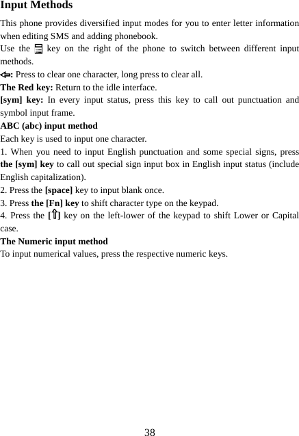  38Input Methods This phone provides diversified input modes for you to enter letter information when editing SMS and adding phonebook.   Use the  key on the right of the phone to switch between different input methods. : Press to clear one character, long press to clear all. The Red key: Return to the idle interface. [sym] key: In every input status, press this key to call out punctuation and symbol input frame. ABC (abc) input method Each key is used to input one character.   1. When you need to input English punctuation and some special signs, press the [sym] key to call out special sign input box in English input status (include English capitalization). 2. Press the [space] key to input blank once. 3. Press the [Fn] key to shift character type on the keypad.   4. Press the [ ] key on the left-lower of the keypad to shift Lower or Capital case. The Numeric input method To input numerical values, press the respective numeric keys.            