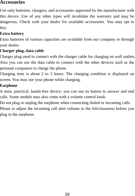  39Accessories Use only batteries, chargers, and accessories approved by the manufacturer with this device. Use of any other types will invalidate the warranty and may be dangerous. Check with your dealer for available accessories. You may opt to buy: Extra battery Extra batteries of various capacities are available from our company or through your dealer. Charger plug, data cable Charger plug used to connect with the charger cable for charging on wall outlets. Also you can use the data cable to connect with the other devices such as the personal computers to charge the phone.     Charging time is about 2 to 3 hours. The charging condition is displayed on screen. You may use your phone while charging. Earphone A mini, practical, hands-free device; you can use its button to answer and end calls. Some models may also come with a volume control knob.   Do not plug or unplug the earphone when connecting dialed or incoming calls. Please to adjust the incoming call alert volume to the felicitousness before you plug in the earphone.  