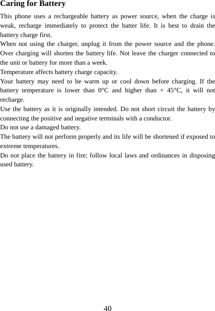  40Caring for Battery This phone uses a rechargeable battery as power source, when the charge is weak, recharge immediately to protect the batter life. It is best to drain the battery charge first. When not using the charger, unplug it from the power source and the phone. Over charging will shorten the battery life. Not leave the charger connected to the unit or battery for more than a week. Temperature affects battery charge capacity.   Your battery may need to be warm up or cool down before charging. If the battery temperature is lower than 0°C and higher than + 45°C, it will not recharge. Use the battery as it is originally intended. Do not short circuit the battery by connecting the positive and negative terminals with a conductor. Do not use a damaged battery. The battery will not perform properly and its life will be shortened if exposed to extreme temperatures. Do not place the battery in fire; follow local laws and ordinances in disposing used battery. 