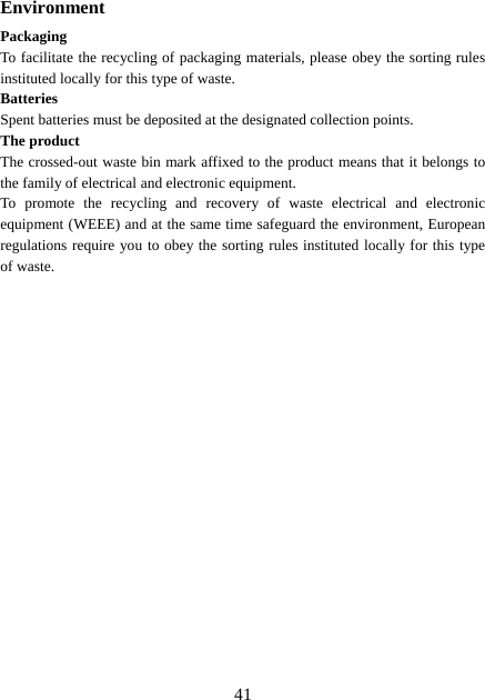  41Environment Packaging To facilitate the recycling of packaging materials, please obey the sorting rules instituted locally for this type of waste. Batteries Spent batteries must be deposited at the designated collection points. The product The crossed-out waste bin mark affixed to the product means that it belongs to the family of electrical and electronic equipment. To promote the recycling and recovery of waste electrical and electronic equipment (WEEE) and at the same time safeguard the environment, European regulations require you to obey the sorting rules instituted locally for this type of waste. 