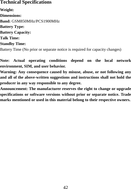  42Technical Specifications Weight:  Dimensions:   Band: GSM850MHz/PCS1900MHz Battery Type:  Battery Capacity:   Talk Time:   Standby Time:   Battery Time (No prior or separate notice is required for capacity changes)  Note: Actual operating conditions depend on the local network environment, SIM, and user behavior.   Warning: Any consequence caused by misuse, abuse, or not following any and all of the above-written suggestions and instructions shall not hold the producer in any way responsible to any degree.     Announcement: The manufacturer reserves the right to change or upgrade specifications or software versions without prior or separate notice. Trade marks mentioned or used in this material belong to their respective owners.               