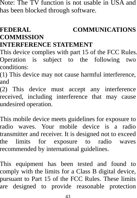  43Note: The TV function is not usable in USA and has been blocked through software.   FEDERAL COMMUNICATIONS COMMISSION INTERFERENCE STATEMENT This device complies with part 15 of the FCC Rules. Operation is subject to the following two conditions:  (1) This device may not cause harmful interference, and  (2) This device must accept any interference received, including interference that may cause undesired operation.    This mobile device meets guidelines for exposure to radio waves. Your mobile device is a radio transmitter and receiver. It is designed not to exceed the limits for exposure to radio waves recommended by international guidelines.  This equipment has been tested and found to comply with the limits for a Class B digital device, pursuant to Part 15 of the FCC Rules. These limits are designed to provide reasonable protection 