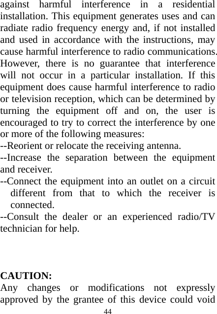  44against harmful interference in a residential installation. This equipment generates uses and can radiate radio frequency energy and, if not installed and used in accordance with the instructions, may cause harmful interference to radio communications. However, there is no guarantee that interference will not occur in a particular installation. If this equipment does cause harmful interference to radio or television reception, which can be determined by turning the equipment off and on, the user is encouraged to try to correct the interference by one or more of the following measures: --Reorient or relocate the receiving antenna. --Increase the separation between the equipment and receiver. --Connect the equipment into an outlet on a circuit different from that to which the receiver is connected. --Consult the dealer or an experienced radio/TV technician for help.    CAUTION: Any changes or modifications not expressly approved by the grantee of this device could void 