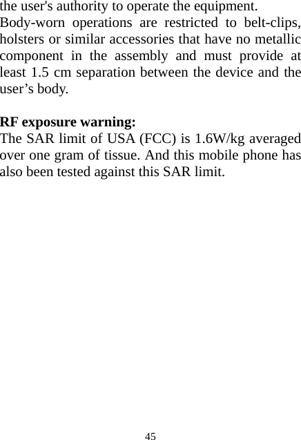  45the user&apos;s authority to operate the equipment. Body-worn operations are restricted to belt-clips, holsters or similar accessories that have no metallic component in the assembly and must provide at least 1.5 cm separation between the device and the user’s body.  RF exposure warning: The SAR limit of USA (FCC) is 1.6W/kg averaged over one gram of tissue. And this mobile phone has also been tested against this SAR limit.  