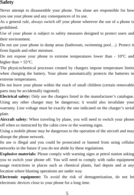  5Safety Never attempt to disassemble your phone. You alone are responsible for how you use your phone and any consequences of its use. As a general rule, always switch off your phone wherever the use of a phone is prohibited. Use of your phone is subject to safety measures designed to protect users and their environment. Do not use your phone in damp areas (bathroom, swimming pool…). Protect it from liquids and other moisture. Do not expose your phone to extreme temperatures lower than - 10°C and higher than + 55°C. The physicochemical processes created by chargers impose temperature limits when charging the battery. Your phone automatically protects the batteries in extreme temperatures. Do not leave your phone within the reach of small children (certain removable parts may be accidentally ingested). Electrical safety: Only use the chargers listed in the manufacturer’s catalogue. Using any other charger may be dangerous; it would also invalidate your warranty. Line voltage must be exactly the one indicated on the charger’s serial plate. Aircraft safety: When traveling by plane, you will need to switch your phone off when so instructed by the cabin crew or the warning signs. Using a mobile phone may be dangerous to the operation of the aircraft and may disrupt the phone network. Its use is illegal and you could be prosecuted or banned from using cellular networks in the future if you do not abide by these regulations. Explosive materials: Please comply with warning signs at petrol station asking you to switch your phone off. You will need to comply with radio equipment usage restrictions in places such as chemical plants, fuel depots and at any location where blasting operations are under way. Electronic equipment: To avoid the risk of demagnetization, do not let electronic devices close to your phone for a long time. 