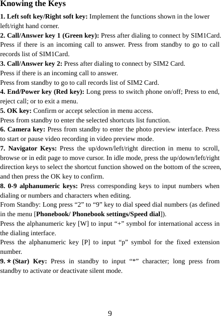  9Knowing the Keys 1. Left soft key/Right soft key: Implement the functions shown in the lower left/right hand corner. 2. Call/Answer key 1 (Green key): Press after dialing to connect by SIM1Card. Press if there is an incoming call to answer. Press from standby to go to call records list of SIM1Card. 3. Call/Answer key 2: Press after dialing to connect by SIM2 Card. Press if there is an incoming call to answer. Press from standby to go to call records list of SIM2 Card. 4. End/Power key (Red key): Long press to switch phone on/off; Press to end, reject call; or to exit a menu. 5. OK key: Confirm or accept selection in menu access. Press from standby to enter the selected shortcuts list function. 6. Camera key: Press from standby to enter the photo preview interface. Press to start or pause video recording in video preview mode. 7. Navigator Keys: Press the up/down/left/right direction in menu to scroll, browse or in edit page to move cursor. In idle mode, press the up/down/left/right direction keys to select the shortcut function showed on the bottom of the screen, and then press the OK key to confirm. 8. 0-9 alphanumeric keys: Press corresponding keys to input numbers when dialing or numbers and characters when editing. From Standby: Long press “2” to “9” key to dial speed dial numbers (as defined in the menu [Phonebook/ Phonebook settings/Speed dial]). Press the alphanumeric key [W] to input “+” symbol for international access in the dialing interface.   Press the alphanumeric key [P] to input “p” symbol for the fixed extension number. 9.＊(Star) Key: Press in standby to input “*” character; long press from standby to activate or deactivate silent mode.   