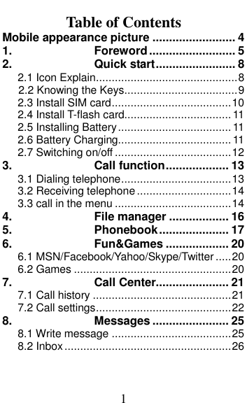  1 Table of Contents Mobile appearance picture ......................... 4 1. Foreword .......................... 5 2. Quick start ........................ 8 2.1 Icon Explain ............................................. 8 2.2 Knowing the Keys.................................... 9 2.3 Install SIM card ...................................... 10 2.4 Install T-flash card.................................. 11 2.5 Installing Battery .................................... 11 2.6 Battery Charging.................................... 11 2.7 Switching on/off ..................................... 12 3. Call function ................... 13 3.1 Dialing telephone ................................... 13 3.2 Receiving telephone .............................. 14 3.3 call in the menu ..................................... 14 4. File manager .................. 16 5. Phonebook ..................... 17 6. Fun&amp;Games ................... 20 6.1 MSN/Facebook/Yahoo/Skype/Twitter ..... 20 6.2 Games .................................................. 20 7. Call Center...................... 21 7.1 Call history ............................................ 21 7.2 Call settings ........................................... 22 8. Messages ....................... 25 8.1 Write message ...................................... 25 8.2 Inbox ..................................................... 26 
